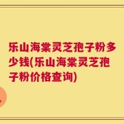乐山海棠灵芝孢子粉多少钱(乐山海棠灵芝孢子粉价格查询)