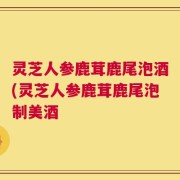 灵芝人参鹿茸鹿尾泡酒(灵芝人参鹿茸鹿尾泡制美酒