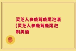 灵芝人参鹿茸鹿尾泡酒(灵芝人参鹿茸鹿尾泡制美酒