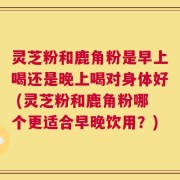 灵芝粉和鹿角粉是早上喝还是晚上喝对身体好 (灵芝粉和鹿角粉哪个更适合早晚饮用？)