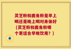 灵芝粉和鹿角粉是早上喝还是晚上喝对身体好 (灵芝粉和鹿角粉哪个更适合早晚饮用？)