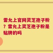 雷允上官网灵芝孢子粉？雷允上灵芝孢子粉是贴牌的吗
