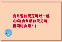鹿角冒和灵芝可以一起吃吗(鹿角菌和灵芝可否同时食用？)