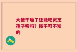 大便干燥了还能吃灵芝孢子粉吗？你不可不知的