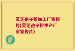 灵芝孢子粉加工厂宣传片(灵芝孢子粉生产厂家宣传片)