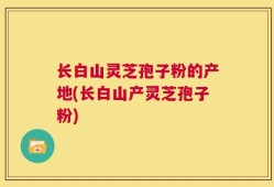 长白山灵芝孢子粉的产地(长白山产灵芝孢子粉)