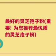 最好的灵芝孢子粉(重要! 为您推荐最优质的灵芝孢子粉)