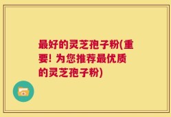 最好的灵芝孢子粉(重要! 为您推荐最优质的灵芝孢子粉)