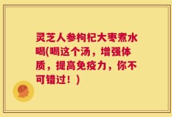 灵芝人参枸杞大枣煮水喝(喝这个汤，增强体质，提高免疫力，你不可错过！)