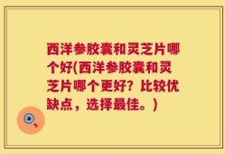 西洋参胶囊和灵芝片哪个好(西洋参胶囊和灵芝片哪个更好？比较优缺点，选择最佳。)