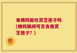 来姨妈能吃灵芝孢子吗(姨妈期间可否食用灵芝孢子？)