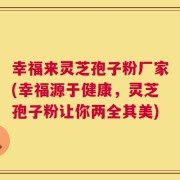 幸福来灵芝孢子粉厂家(幸福源于健康，灵芝孢子粉让你两全其美)