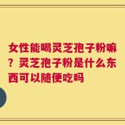 女性能喝灵芝孢子粉嘛？灵芝孢子粉是什么东西可以随便吃吗