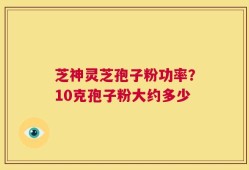 芝神灵芝孢子粉功率？10克孢子粉大约多少