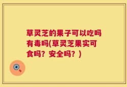 草灵芝的果子可以吃吗有毒吗(草灵芝果实可食吗？安全吗？)