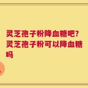 灵芝孢子粉降血糖吧？灵芝孢子粉可以降血糖吗