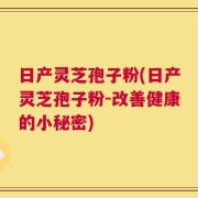 日产灵芝孢子粉(日产灵芝孢子粉-改善健康的小秘密)