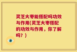 灵芝大枣能搭配吗功效与作用(灵芝大枣搭配的功效与作用，你了解吗？)