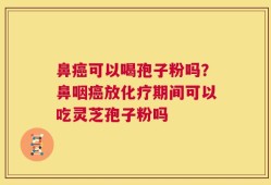 鼻癌可以喝孢子粉吗？鼻咽癌放化疗期间可以吃灵芝孢子粉吗
