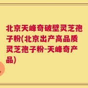 北京天峰奇破壁灵芝孢子粉(北京出产高品质灵芝孢子粉-天峰奇产品)