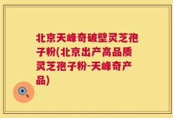 北京天峰奇破壁灵芝孢子粉(北京出产高品质灵芝孢子粉-天峰奇产品)