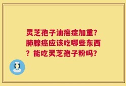 灵芝孢子油癌症加重？肺腺癌应该吃哪些东西？能吃灵芝孢子粉吗？