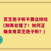 灵芝孢子粉不要这样吃(别再犯错了！如何正确食用灵芝孢子粉？)