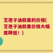 芝孢子油胶囊的价格(芝孢子油胶囊价格大幅度降低！)
