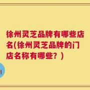 徐州灵芝品牌有哪些店名(徐州灵芝品牌的门店名称有哪些？)