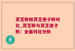 灵芝粉和灵芝孢子粉对比_灵芝粉与灵芝孢子粉：全面对比分析