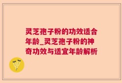 灵芝孢子粉的功效适合年龄_灵芝孢子粉的神奇功效与适宜年龄解析