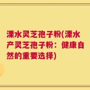 溧水灵芝孢子粉(溧水产灵芝孢子粉：健康自然的重要选择)