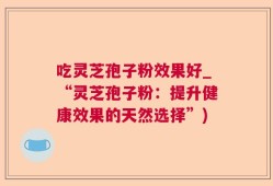 吃灵芝孢子粉效果好_“灵芝孢子粉：提升健康效果的天然选择”)