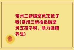 常州三新破壁灵芝孢子粉(常州三新推出破壁灵芝孢子粉，助力健康养生)