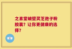 之素堂破壁灵芝孢子粉胶囊？让你更健康的选择？