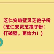 芝仁安破壁灵芝孢子粉(芝仁安灵芝孢子粉：打破壁，更给力！)