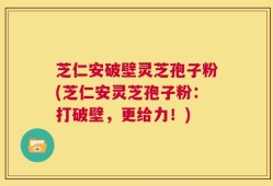 芝仁安破壁灵芝孢子粉(芝仁安灵芝孢子粉：打破壁，更给力！)