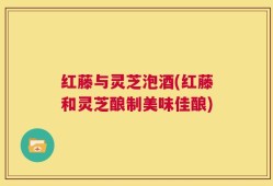红藤与灵芝泡酒(红藤和灵芝酿制美味佳酿)
