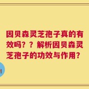 因贝森灵芝孢子真的有效吗？？解析因贝森灵芝孢子的功效与作用？