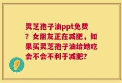 灵芝孢子油ppt免费？女朋友正在减肥，如果买灵芝孢子油给她吃会不会不利于减肥？
