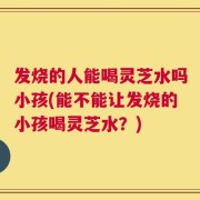 发烧的人能喝灵芝水吗小孩(能不能让发烧的小孩喝灵芝水？)