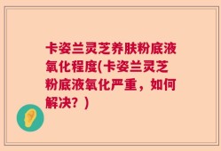 卡姿兰灵芝养肤粉底液氧化程度(卡姿兰灵芝粉底液氧化严重，如何解决？)