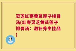 灵芝红枣黄芪莲子排骨汤(红枣灵芝黄芪莲子排骨汤：滋补养生佳品)