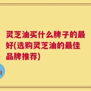 灵芝油买什么牌子的最好(选购灵芝油的最佳品牌推荐)
