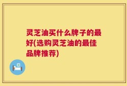 灵芝油买什么牌子的最好(选购灵芝油的最佳品牌推荐)