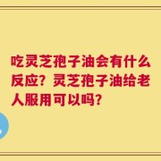 吃灵芝孢子油会有什么反应？灵芝孢子油给老人服用可以吗？