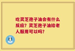 吃灵芝孢子油会有什么反应？灵芝孢子油给老人服用可以吗？