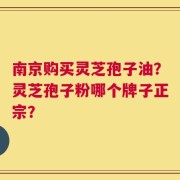 南京购买灵芝孢子油？灵芝孢子粉哪个牌子正宗？