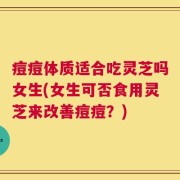 痘痘体质适合吃灵芝吗女生(女生可否食用灵芝来改善痘痘？)