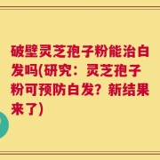 破壁灵芝孢子粉能治白发吗(研究：灵芝孢子粉可预防白发？新结果来了)
